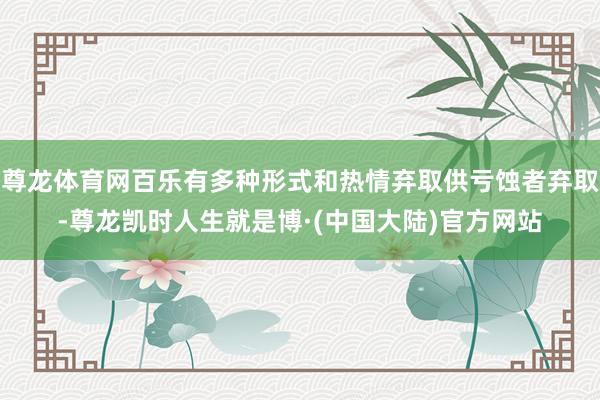 尊龙体育网百乐有多种形式和热情弃取供亏蚀者弃取-尊龙凯时人生就是博·(中国大陆)官方网站