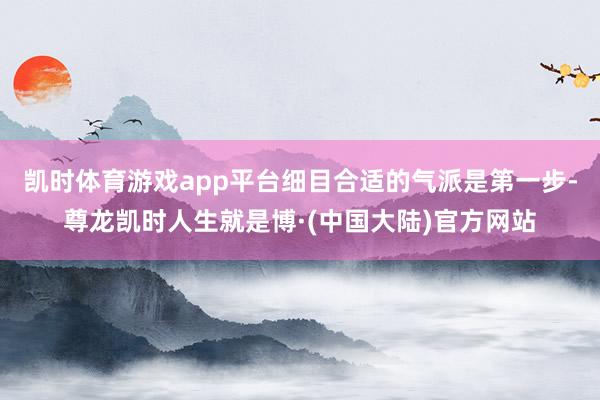 凯时体育游戏app平台细目合适的气派是第一步-尊龙凯时人生就是博·(中国大陆)官方网站