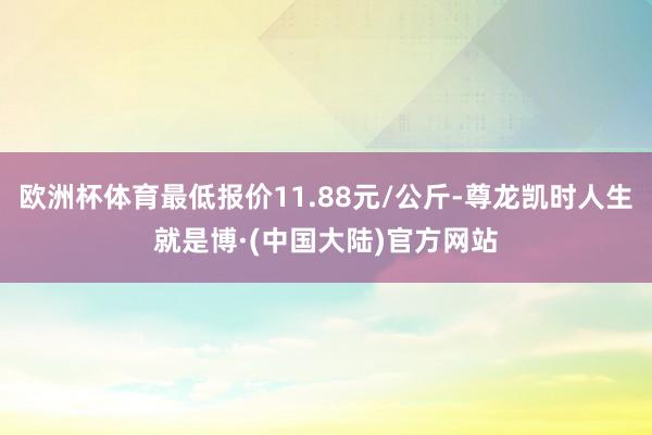 欧洲杯体育最低报价11.88元/公斤-尊龙凯时人生就是博·(中国大陆)官方网站