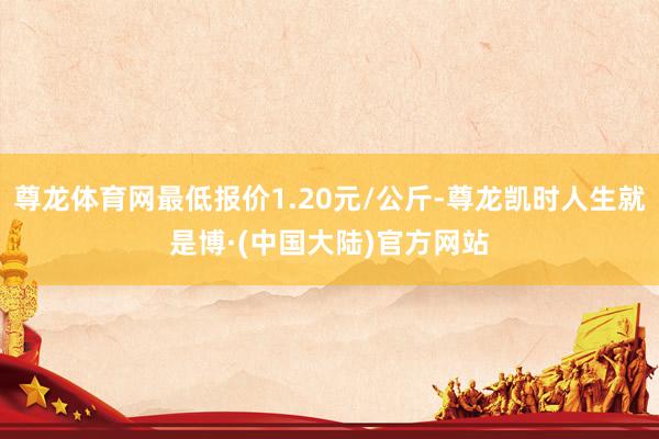 尊龙体育网最低报价1.20元/公斤-尊龙凯时人生就是博·(中国大陆)官方网站