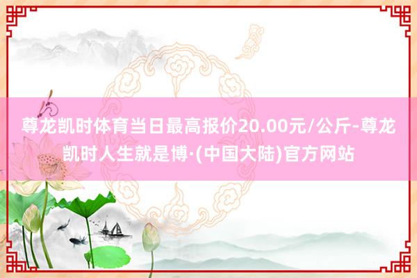 尊龙凯时体育当日最高报价20.00元/公斤-尊龙凯时人生就是博·(中国大陆)官方网站