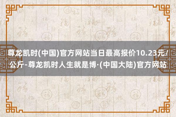 尊龙凯时(中国)官方网站当日最高报价10.23元/公斤-尊龙凯时人生就是博·(中国大陆)官方网站