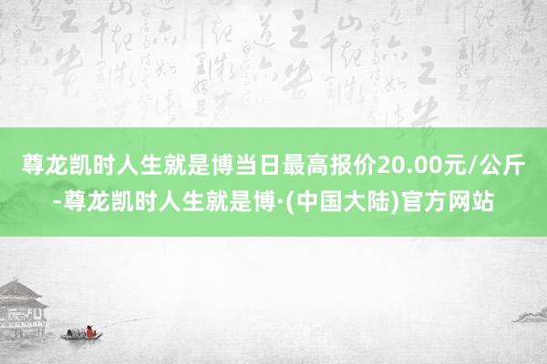 尊龙凯时人生就是博当日最高报价20.00元/公斤-尊龙凯时人生就是博·(中国大陆)官方网站