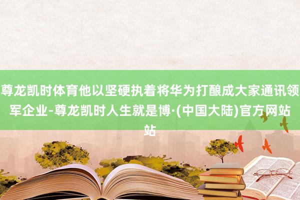 尊龙凯时体育他以坚硬执着将华为打酿成大家通讯领军企业-尊龙凯时人生就是博·(中国大陆)官方网站