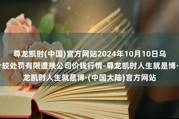 尊龙凯时(中国)官方网站2024年10月10日乌鲁木皆北园春果业计较处罚有限遭殃公司价钱行情-尊龙凯时人生就是博·(中国大陆)官方网站