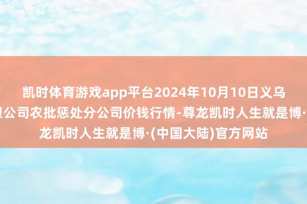 凯时体育游戏app平台2024年10月10日义乌市市集发展集团有限公司农批惩处分公司价钱行情-尊龙凯时人生就是博·(中国大陆)官方网站