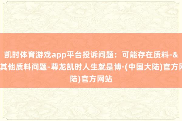 凯时体育游戏app平台投诉问题：可能存在质料->其他质料问题-尊龙凯时人生就是博·(中国大陆)官方网站