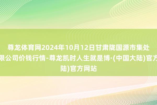 尊龙体育网2024年10月12日甘肃陇国源市集处罚有限公司价钱行情-尊龙凯时人生就是博·(中国大陆)官方网站