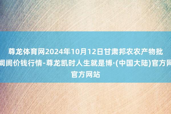 尊龙体育网2024年10月12日甘肃邦农农产物批发阛阓价钱行情-尊龙凯时人生就是博·(中国大陆)官方网站