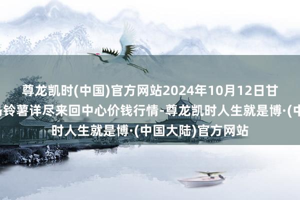 尊龙凯时(中国)官方网站2024年10月12日甘肃省定西市稳重马铃薯详尽来回中心价钱行情-尊龙凯时人生就是博·(中国大陆)官方网站