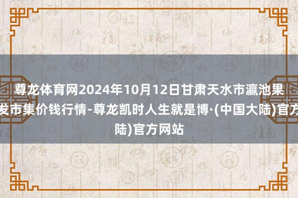 尊龙体育网2024年10月12日甘肃天水市瀛池果菜批发市集价钱行情-尊龙凯时人生就是博·(中国大陆)官方网站