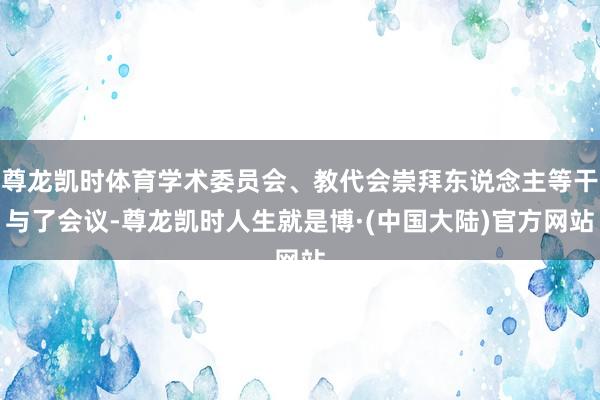 尊龙凯时体育学术委员会、教代会崇拜东说念主等干与了会议-尊龙凯时人生就是博·(中国大陆)官方网站