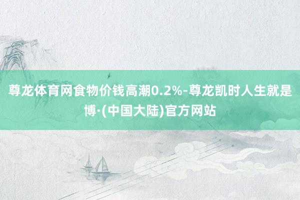 尊龙体育网食物价钱高潮0.2%-尊龙凯时人生就是博·(中国大陆)官方网站