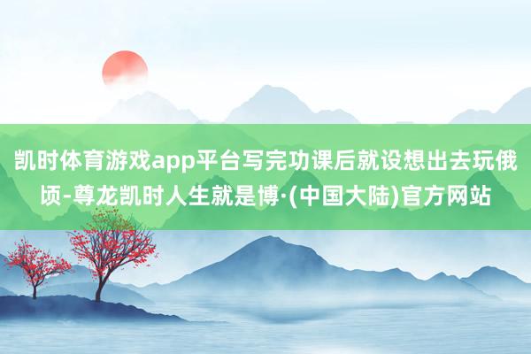 凯时体育游戏app平台写完功课后就设想出去玩俄顷-尊龙凯时人生就是博·(中国大陆)官方网站