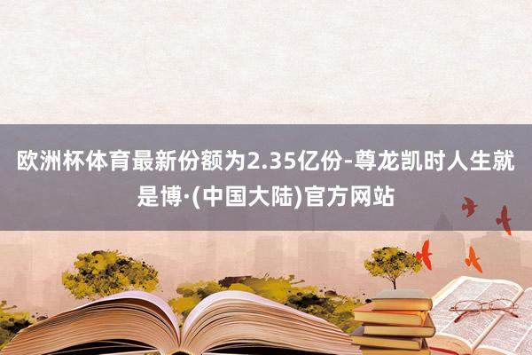 欧洲杯体育最新份额为2.35亿份-尊龙凯时人生就是博·(中国大陆)官方网站