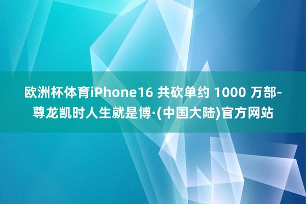 欧洲杯体育iPhone16 共砍单约 1000 万部-尊龙凯时人生就是博·(中国大陆)官方网站