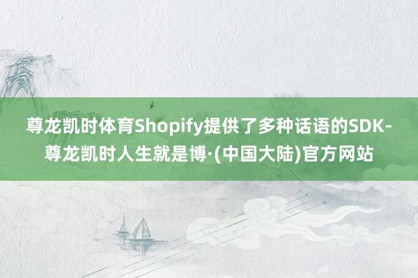 尊龙凯时体育Shopify提供了多种话语的SDK-尊龙凯时人生就是博·(中国大陆)官方网站