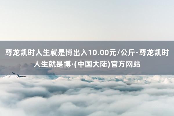 尊龙凯时人生就是博出入10.00元/公斤-尊龙凯时人生就是博·(中国大陆)官方网站