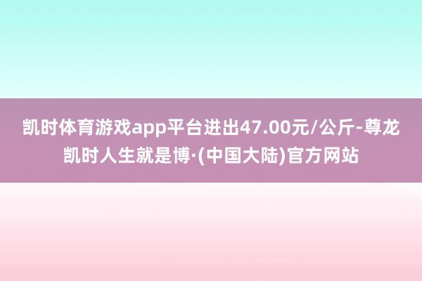 凯时体育游戏app平台进出47.00元/公斤-尊龙凯时人生就是博·(中国大陆)官方网站