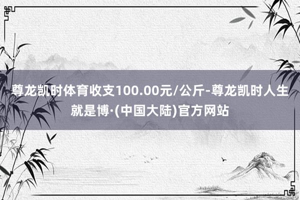 尊龙凯时体育收支100.00元/公斤-尊龙凯时人生就是博·(中国大陆)官方网站