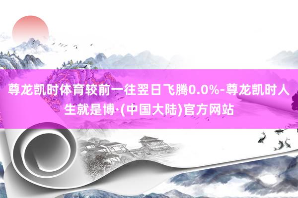 尊龙凯时体育较前一往翌日飞腾0.0%-尊龙凯时人生就是博·(中国大陆)官方网站