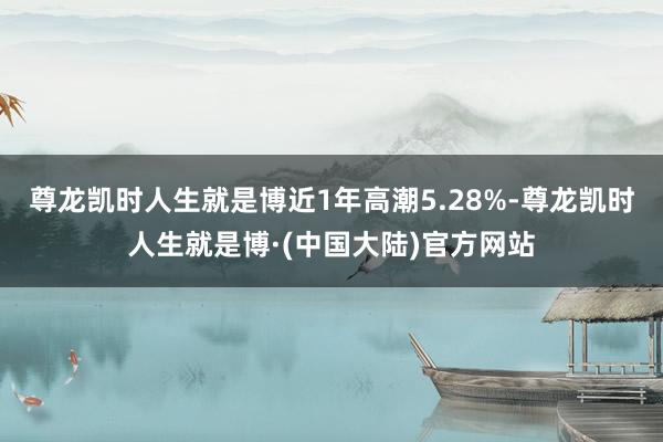 尊龙凯时人生就是博近1年高潮5.28%-尊龙凯时人生就是博·(中国大陆)官方网站