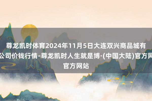 尊龙凯时体育2024年11月5日大连双兴商品城有限公司价钱行情-尊龙凯时人生就是博·(中国大陆)官方网站