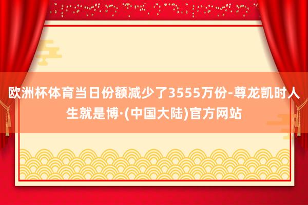 欧洲杯体育当日份额减少了3555万份-尊龙凯时人生就是博·(中国大陆)官方网站