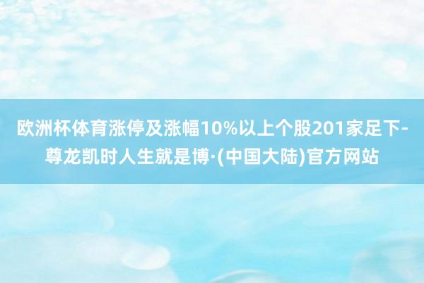 欧洲杯体育涨停及涨幅10%以上个股201家足下-尊龙凯时人生就是博·(中国大陆)官方网站