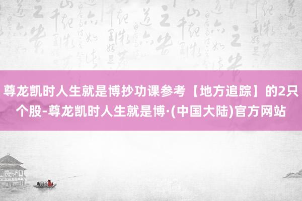 尊龙凯时人生就是博抄功课参考【地方追踪】的2只个股-尊龙凯时人生就是博·(中国大陆)官方网站