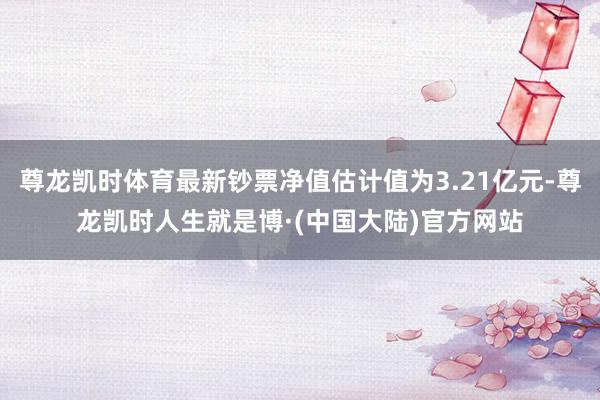 尊龙凯时体育最新钞票净值估计值为3.21亿元-尊龙凯时人生就是博·(中国大陆)官方网站