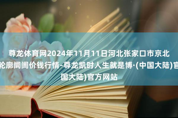 尊龙体育网2024年11月11日河北张家口市京北农居品轮廓阛阓价钱行情-尊龙凯时人生就是博·(中国大陆)官方网站