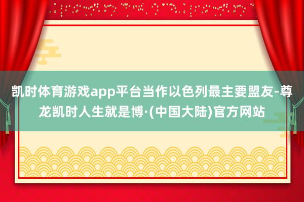 凯时体育游戏app平台当作以色列最主要盟友-尊龙凯时人生就是博·(中国大陆)官方网站