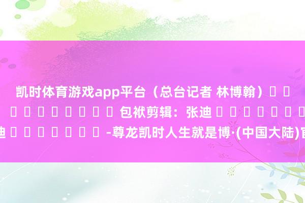 凯时体育游戏app平台（总台记者 林博翰）												  								包袱剪辑：张迪 							-尊龙凯时人生就是博·(中国大陆)官方网站