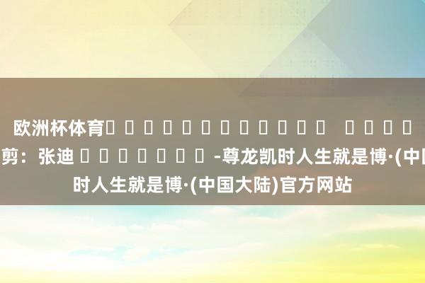 欧洲杯体育												  								背负裁剪：张迪 							-尊龙凯时人生就是博·(中国大陆)官方网站