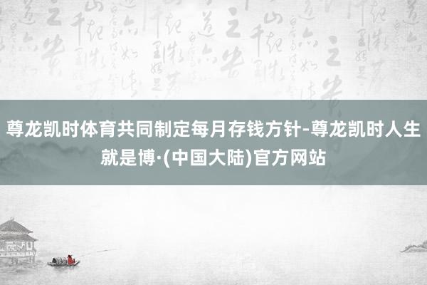 尊龙凯时体育共同制定每月存钱方针-尊龙凯时人生就是博·(中国大陆)官方网站