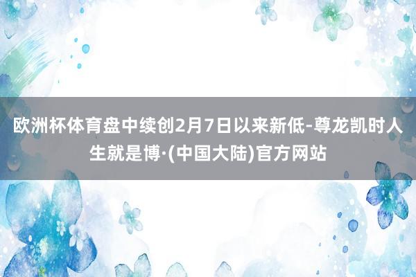 欧洲杯体育盘中续创2月7日以来新低-尊龙凯时人生就是博·(中国大陆)官方网站