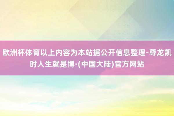 欧洲杯体育以上内容为本站据公开信息整理-尊龙凯时人生就是博·(中国大陆)官方网站