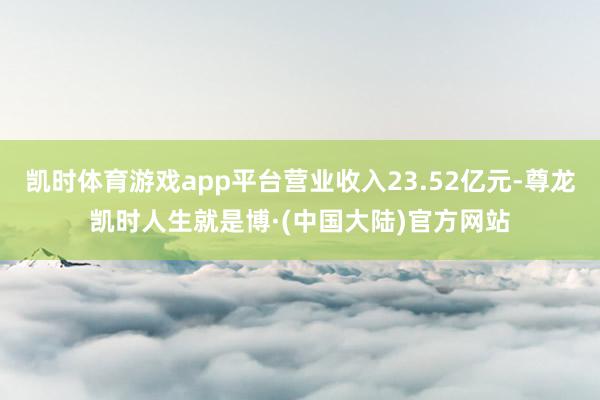 凯时体育游戏app平台营业收入23.52亿元-尊龙凯时人生就是博·(中国大陆)官方网站