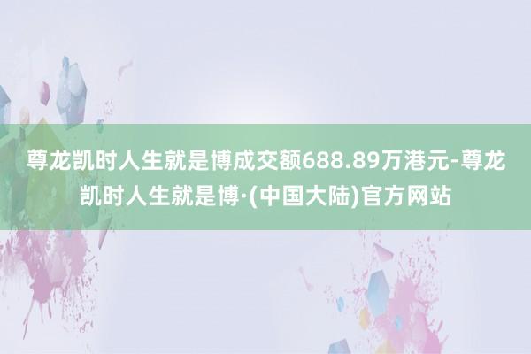 尊龙凯时人生就是博成交额688.89万港元-尊龙凯时人生就是博·(中国大陆)官方网站