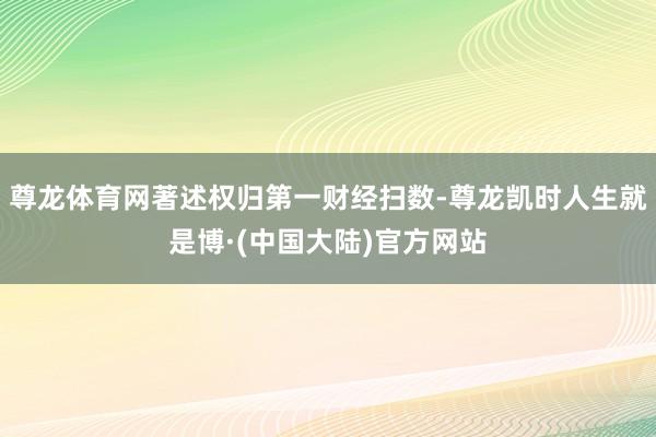 尊龙体育网著述权归第一财经扫数-尊龙凯时人生就是博·(中国大陆)官方网站