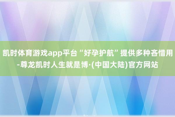 凯时体育游戏app平台“好孕护航”提供多种吝惜用-尊龙凯时人生就是博·(中国大陆)官方网站