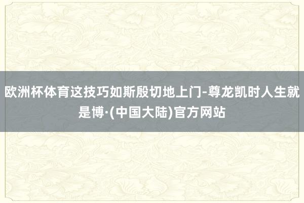 欧洲杯体育这技巧如斯殷切地上门-尊龙凯时人生就是博·(中国大陆)官方网站