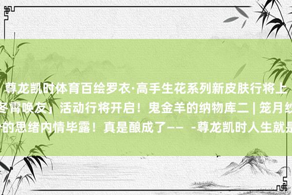 尊龙凯时体育百绘罗衣·高手生花系列新皮肤行将上线！亲信相邀共聚！「冬霄唤友」活动行将开启！鬼金羊的纳物库二 | 笼月纱的思绪内情毕露！真是酿成了——  -尊龙凯时人生就是博·(中国大陆)官方网站