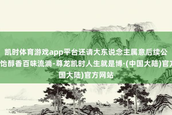 凯时体育游戏app平台还请大东说念主属意后续公告~酒饴醇香百味流淌-尊龙凯时人生就是博·(中国大陆)官方网站