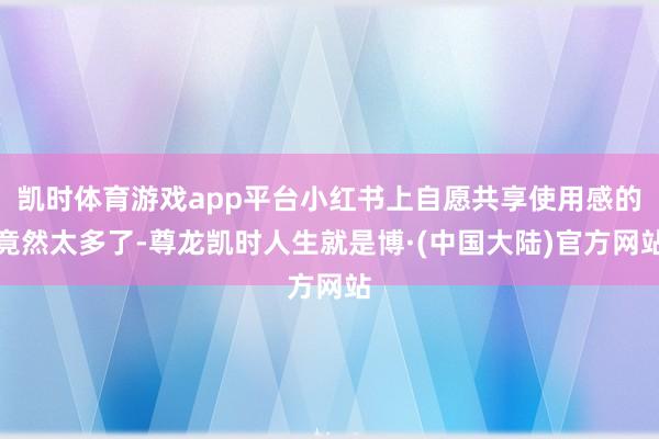 凯时体育游戏app平台小红书上自愿共享使用感的竟然太多了-尊龙凯时人生就是博·(中国大陆)官方网站