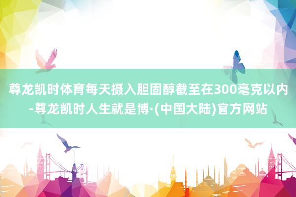 尊龙凯时体育每天摄入胆固醇截至在300毫克以内-尊龙凯时人生就是博·(中国大陆)官方网站