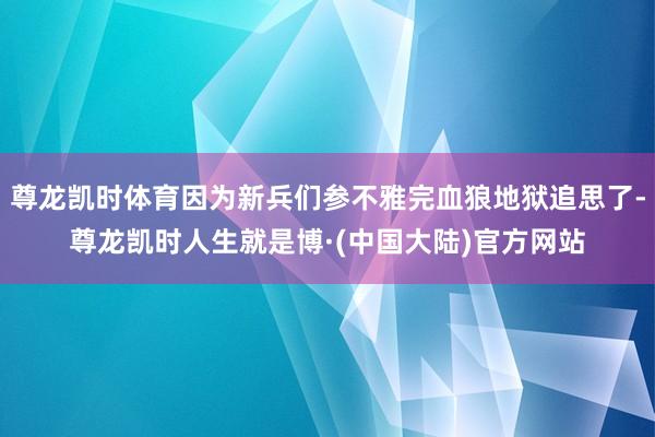 尊龙凯时体育因为新兵们参不雅完血狼地狱追思了-尊龙凯时人生就是博·(中国大陆)官方网站