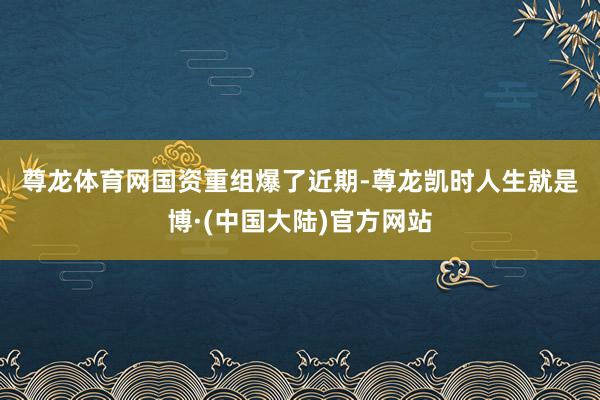 尊龙体育网　　国资重组爆了　　近期-尊龙凯时人生就是博·(中国大陆)官方网站