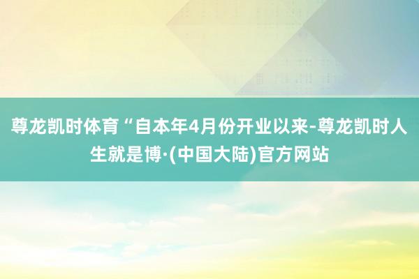 尊龙凯时体育“自本年4月份开业以来-尊龙凯时人生就是博·(中国大陆)官方网站